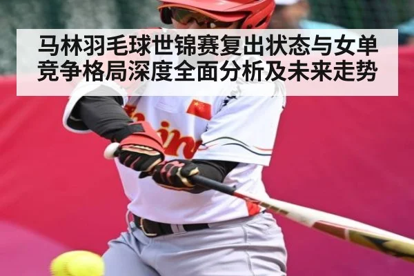 马林羽毛球世锦赛复出状态与女单竞争格局深度全面分析及未来走势