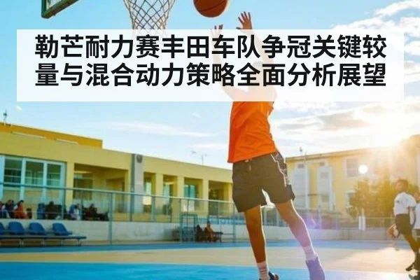 勒芒耐力赛丰田车队争冠关键较量与混合动力策略全面分析展望